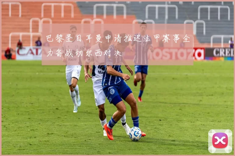 巴黎圣日耳曼申请推迟法甲赛事全力备战切尔西对决