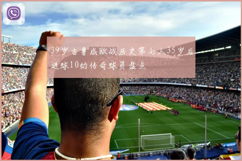 39岁吉鲁成欧战历史第七人35岁后进球10的传奇球员盘点