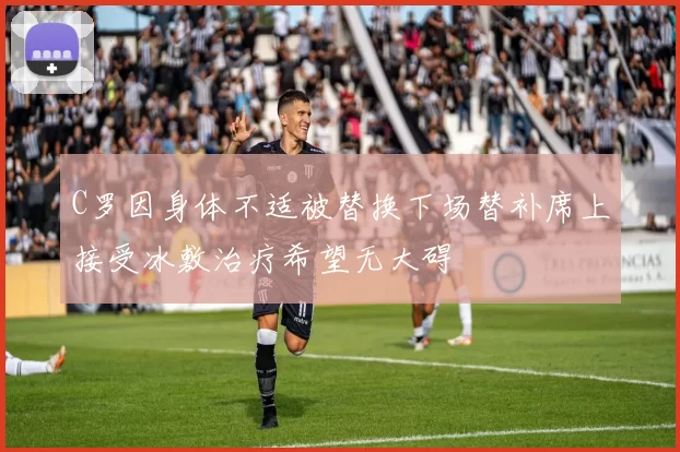C罗因身体不适被替换下场替补席上接受冰敷治疗希望无大碍
