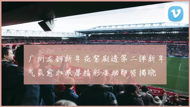 广州龙狮新年花絮剧透第二弹新年气氛愈加浓厚精彩活动即将揭晓