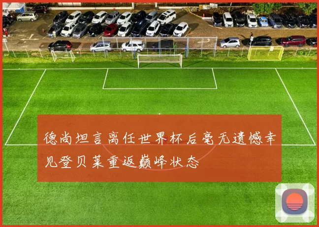德尚坦言离任世界杯后毫无遗憾幸见登贝莱重返巅峰状态