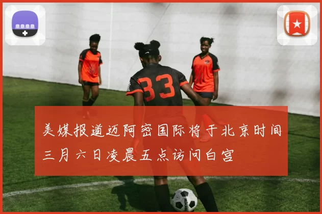 美媒报道迈阿密国际将于北京时间三月六日凌晨五点访问白宫