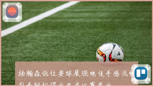 杨瀚森低位要球展现绝佳手感流畅勾手轻松得分开启比赛首分