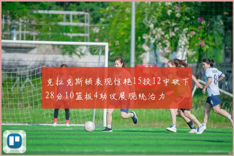 克拉克斯顿表现惊艳15投12中砍下28分10篮板4助攻展现统治力