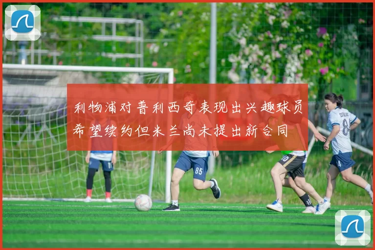 利物浦对普利西奇表现出兴趣球员希望续约但米兰尚未提出新合同