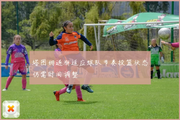 塔图姆逐渐适应球队节奏投篮状态仍需时间调整