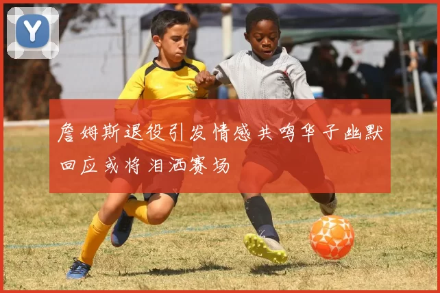 詹姆斯退役引发情感共鸣华子幽默回应或将泪洒赛场